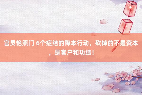 官员艳照门 6个症结的降本行动,砍掉的不是资本,是客户和功绩!
