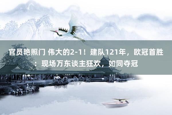 官员艳照门 伟大的2-1!建队121年,欧冠首胜:现场万东谈主狂欢,如同夺冠