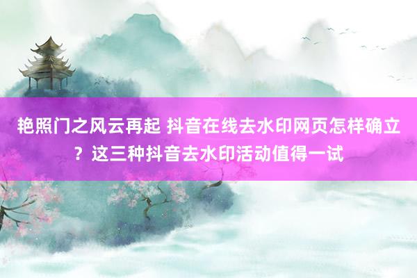 艳照门之风云再起 抖音在线去水印网页怎样确立?这三种抖音去水印活动值得一试