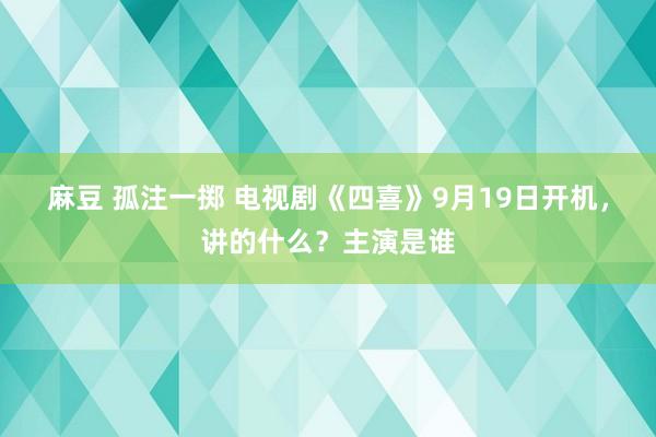 麻豆 孤注一掷 电视剧《四喜》9月19日开机,讲的什么?主演是谁