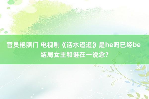 官员艳照门 电视剧《活水迢迢》是he吗已经be 结局女主和谁在一说念?