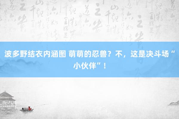 波多野结衣内涵图 萌萌的忍兽?不,这是决斗场“小伙伴”!
