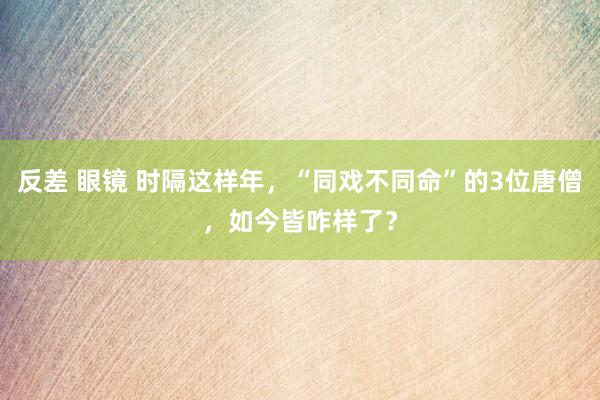 反差 眼镜 时隔这样年,“同戏不同命”的3位唐僧,如今皆咋样了?