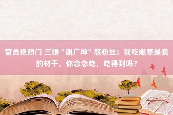 官员艳照门 三婚“谢广坤”怼粉丝:我吃嫩草是我的材干,你念念吃,吃得到吗?