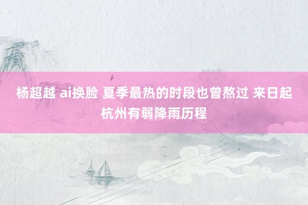 杨超越 ai换脸 夏季最热的时段也曾熬过 来日起杭州有弱降雨历程