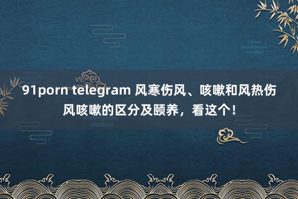 91porn telegram 风寒伤风、咳嗽和风热伤风咳嗽的区分及颐养，看这个！