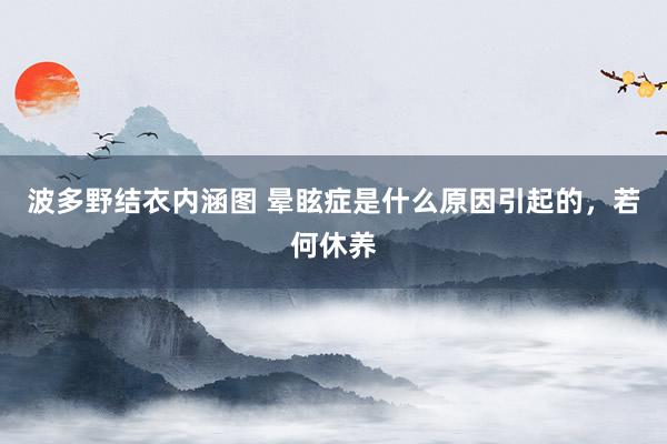 波多野结衣内涵图 晕眩症是什么原因引起的,若何休养