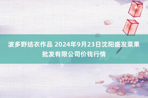 波多野结衣作品 2024年9月23日沈阳盛发菜果批发有限公司价钱行情