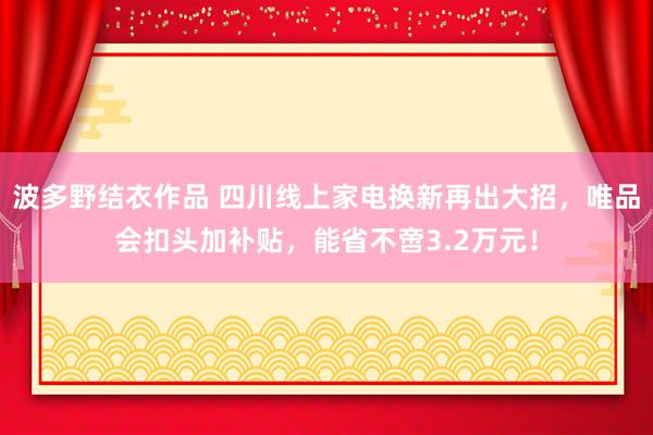 波多野结衣作品 四川线上家电换新再出大招，唯品会扣头加补贴，能省不啻3.2万元！