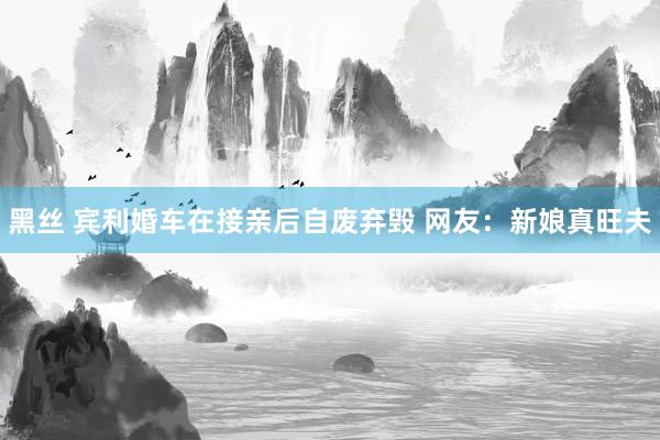 黑丝 宾利婚车在接亲后自废弃毁 网友:新娘真旺夫