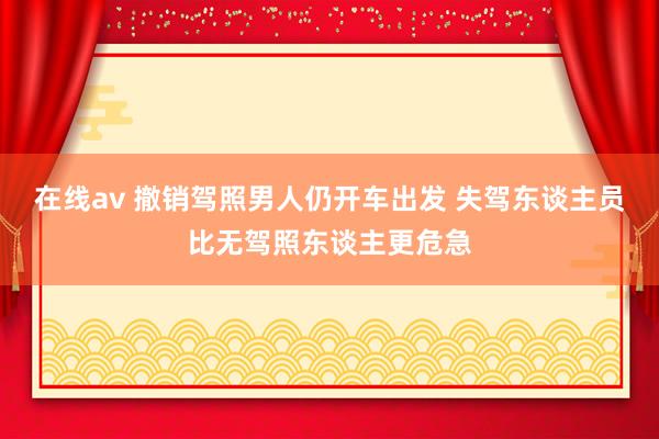 在线av 撤销驾照男人仍开车出发 失驾东谈主员比无驾照东谈主更危急