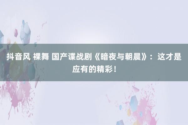 抖音风 裸舞 国产谍战剧《暗夜与朝晨》:这才是应有的精彩!