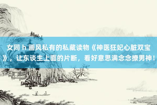 女同 h 画风私有的私藏读物《神医狂妃心脏双宝》,让东谈主上面的片断,看好意思满念念撩男神!