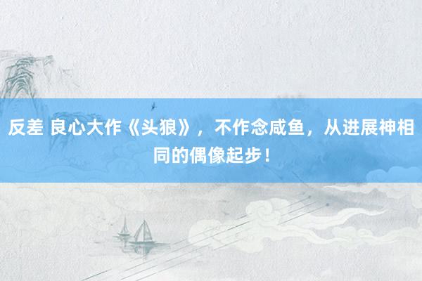 反差 良心大作《头狼》,不作念咸鱼,从进展神相同的偶像起步!