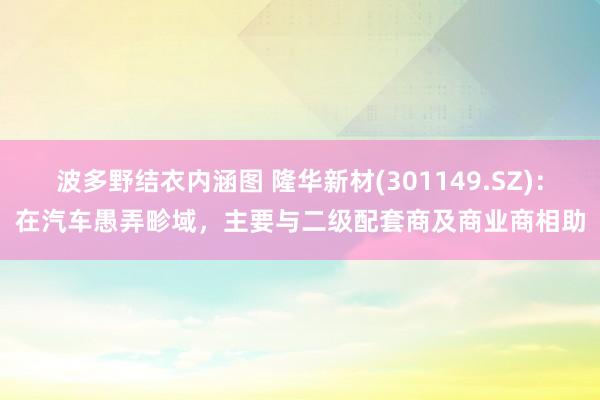 波多野结衣内涵图 隆华新材(301149.SZ):在汽车愚弄畛域,主要与二级配套商及商业商相助