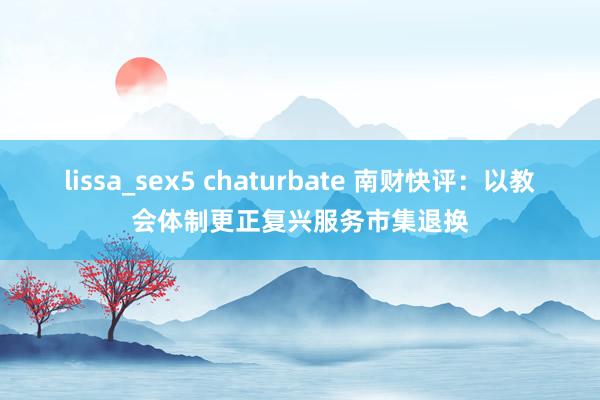 lissa_sex5 chaturbate 南财快评:以教会体制更正复兴服务市集退换