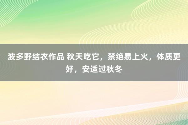 波多野结衣作品 秋天吃它,禁绝易上火,体质更好,安适过秋冬