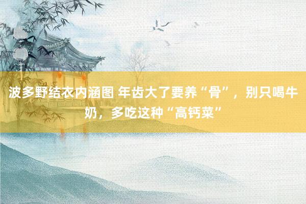 波多野结衣内涵图 年齿大了要养“骨”,别只喝牛奶,多吃这种“高钙菜”