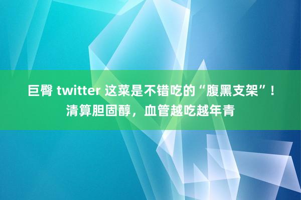 巨臀 twitter 这菜是不错吃的“腹黑支架”!清算胆固醇,血管越吃越年青