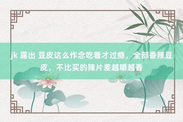 jk 露出 豆皮这么作念吃着才过瘾，全部香辣豆皮，不比买的辣片差越嚼越香
