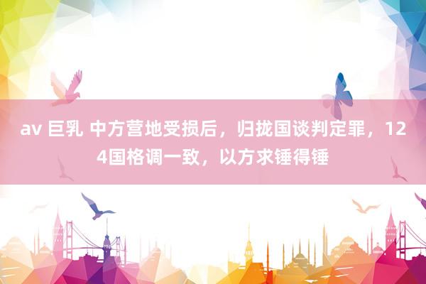 av 巨乳 中方营地受损后,归拢国谈判定罪,124国格调一致,以方求锤得锤
