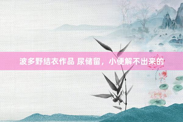 波多野结衣作品 尿储留,小便解不出来的