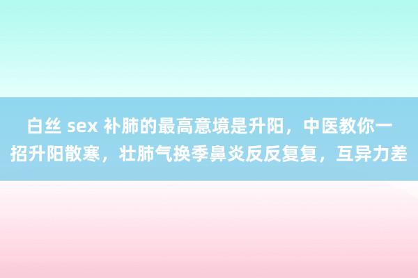 白丝 sex 补肺的最高意境是升阳,中医教你一招升阳散寒,壮肺气换季鼻炎反反复复,互异力差