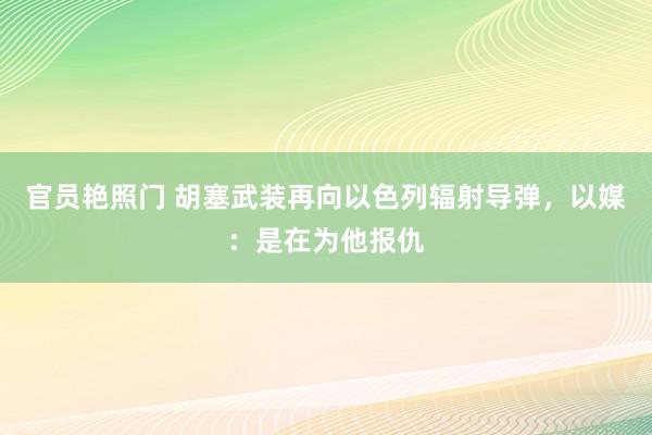 官员艳照门 胡塞武装再向以色列辐射导弹,以媒:是在为他报仇
