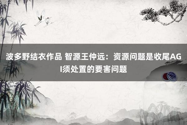 波多野结衣作品 智源王仲远:资源问题是收尾AGI须处置的要害问题