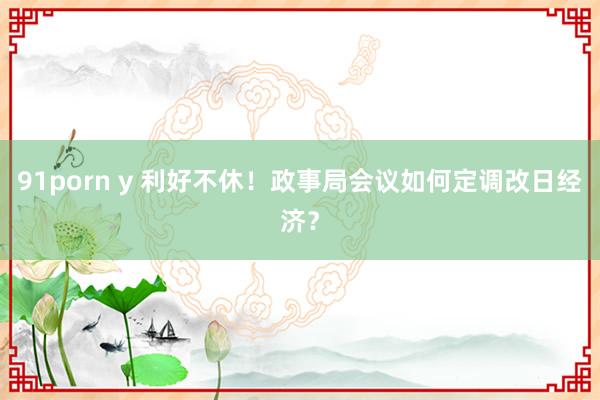 91porn y 利好不休!政事局会议如何定调改日经济?