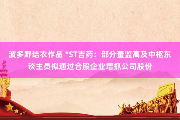 波多野结衣作品 *ST吉药:部分董监高及中枢东谈主员拟通过合股企业增抓公司股份