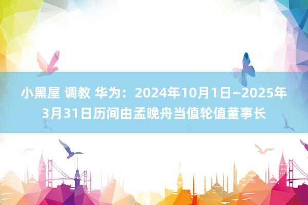 小黑屋 调教 华为:2024年10月1日—2025年3月31日历间由孟晚舟当值轮值董事长
