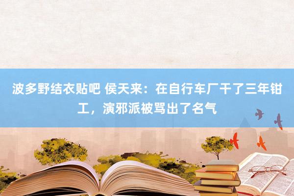波多野结衣贴吧 侯天来:在自行车厂干了三年钳工,演邪派被骂出了名气