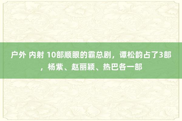 户外 内射 10部顺眼的霸总剧,谭松韵占了3部,杨紫、赵丽颖、热巴各一部