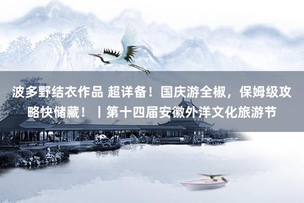 波多野结衣作品 超详备!国庆游全椒,保姆级攻略快储藏!丨第十四届安徽外洋文化旅游节