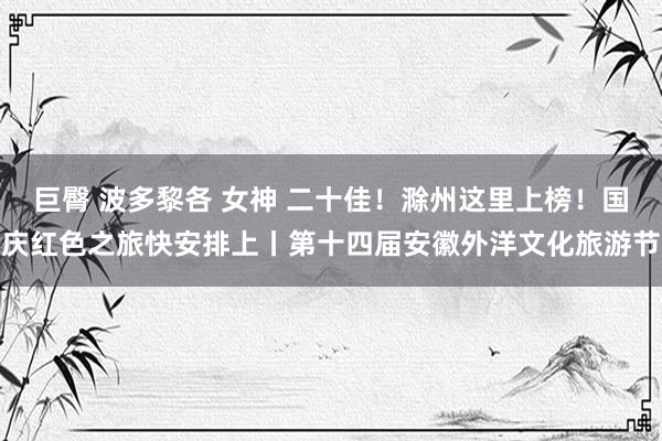 巨臀 波多黎各 女神 二十佳!滁州这里上榜!国庆红色之旅快安排上丨第十四届安徽外洋文化旅游节