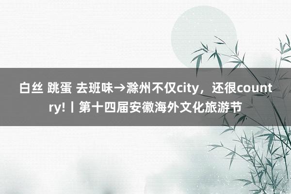 白丝 跳蛋 去班味→滁州不仅city,还很country!丨第十四届安徽海外文化旅游节