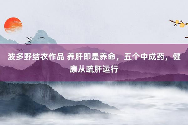 波多野结衣作品 养肝即是养命,五个中成药,健康从疏肝运行