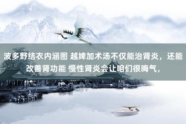 波多野结衣内涵图 越婢加术汤不仅能治肾炎,还能改善肾功能 慢性肾炎会让咱们很晦气,