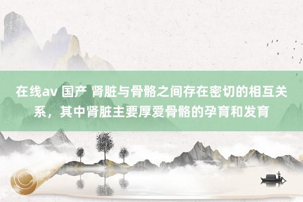 在线av 国产 肾脏与骨骼之间存在密切的相互关系,其中肾脏主要厚爱骨骼的孕育和发育