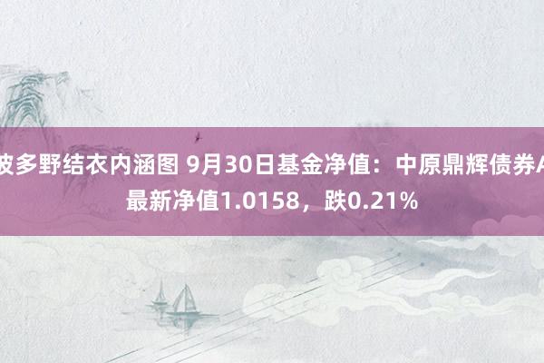 波多野结衣内涵图 9月30日基金净值:中原鼎辉债券A最新净值1.0158,跌0.21%