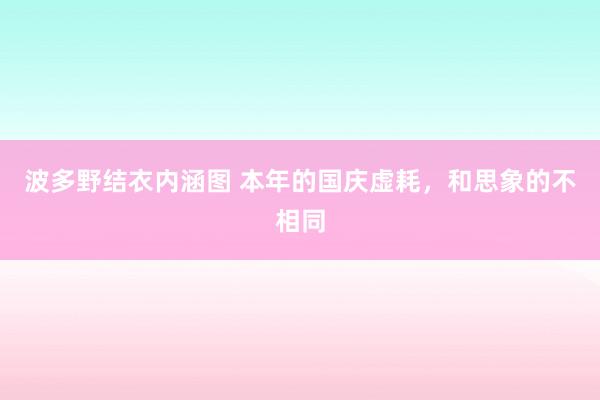 波多野结衣内涵图 本年的国庆虚耗,和思象的不相同