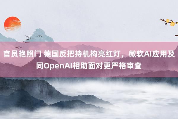 官员艳照门 德国反把持机构亮红灯,微软AI应用及同OpenAI相助面对更严格审查
