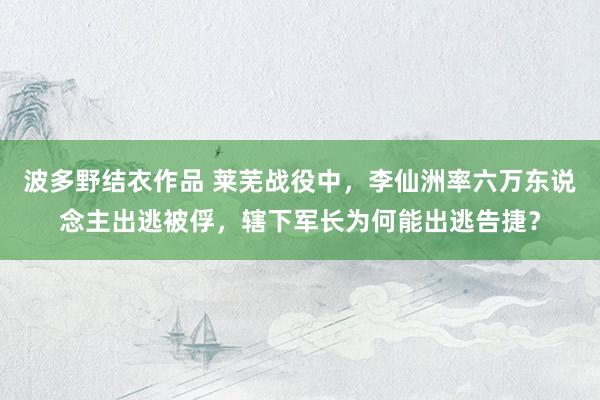 波多野结衣作品 莱芜战役中,李仙洲率六万东说念主出逃被俘,辖下军长为何能出逃告捷?