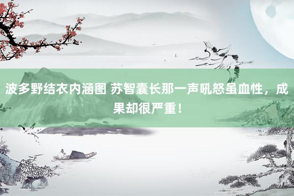 波多野结衣内涵图 苏智囊长那一声吼怒虽血性,成果却很严重!
