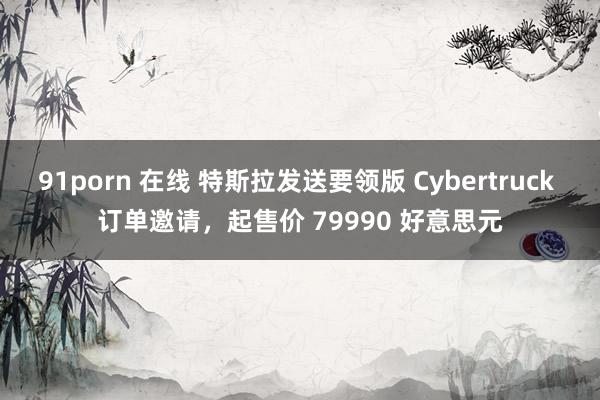 91porn 在线 特斯拉发送要领版 Cybertruck 订单邀请,起售价 79990 好意思元