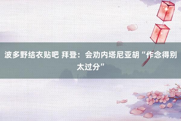 波多野结衣贴吧 拜登:会劝内塔尼亚胡“作念得别太过分”