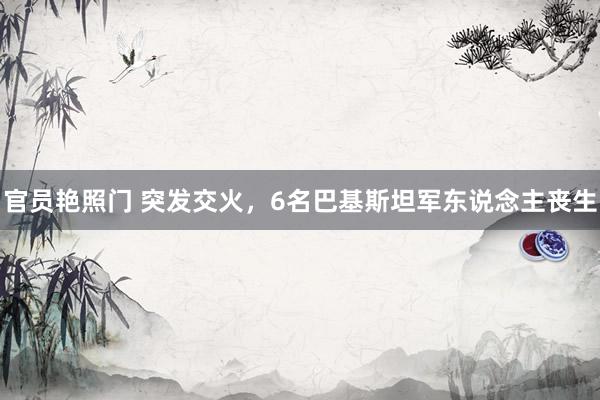 官员艳照门 突发交火,6名巴基斯坦军东说念主丧生