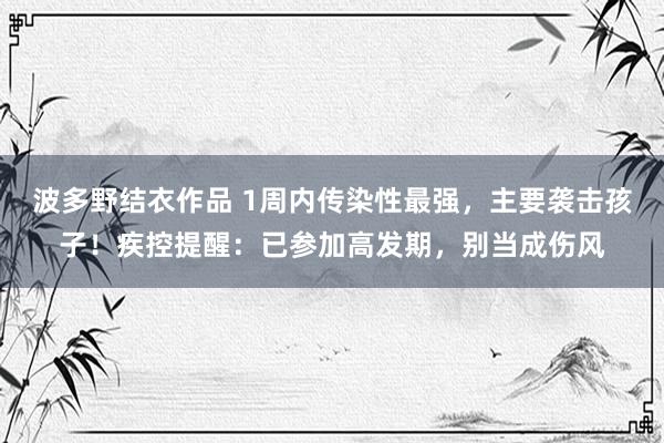 波多野结衣作品 1周内传染性最强,主要袭击孩子!疾控提醒:已参加高发期,别当成伤风
