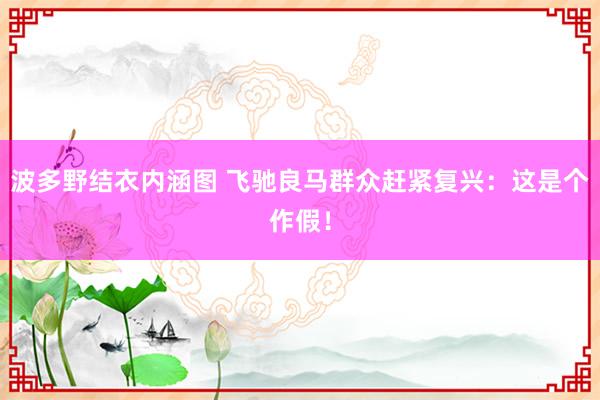 波多野结衣内涵图 飞驰良马群众赶紧复兴:这是个作假!